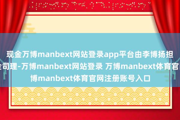 现金万博manbext网站登录app平台由李博扬担任该基金的基金司理-万博manbext网站登录 万博manbext体育官网注册账号入口