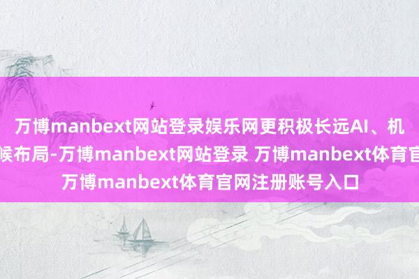 万博manbext网站登录娱乐网更积极长远AI、机器东说念主等时候布局-万博manbext网站登录 万博manbext体育官网注册账号入口