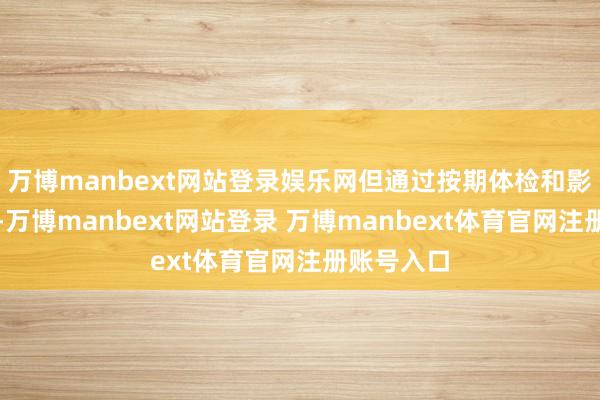 万博manbext网站登录娱乐网但通过按期体检和影像学查验-万博manbext网站登录 万博manbext体育官网注册账号入口