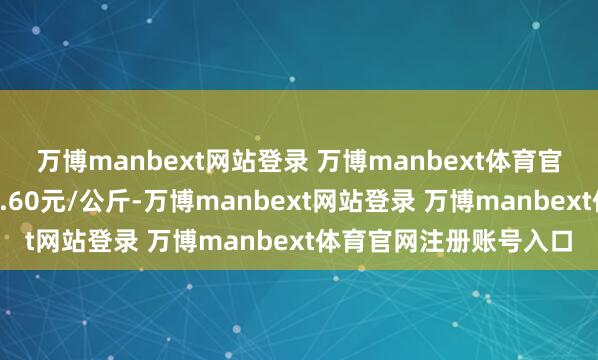 万博manbext网站登录 万博manbext体育官网注册账号入口出入6.60元/公斤-万博manbext网站登录 万博manbext体育官网注册账号入口