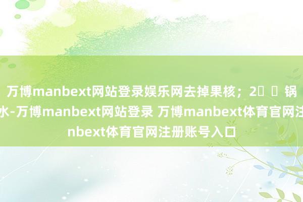 万博manbext网站登录娱乐网去掉果核；2️⃣锅里倒适量净水-万博manbext网站登录 万博manbext体育官网注册账号入口