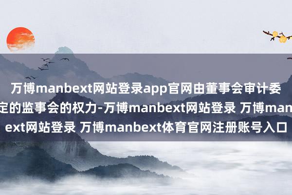 万博manbext网站登录app官网由董事会审计委员会行使《公司法》划定的监事会的权力-万博manbext网站登录 万博manbext体育官网注册账号入口