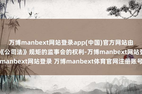 万博manbext网站登录app(中国)官方网站由董事会审计委员会欺诈《公司法》规矩的监事会的权利-万博manbext网站登录 万博manbext体育官网注册账号入口