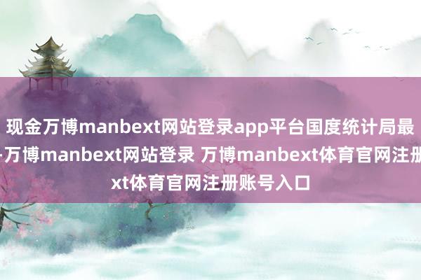 现金万博manbext网站登录app平台国度统计局最新的数据-万博manbext网站登录 万博manbext体育官网注册账号入口