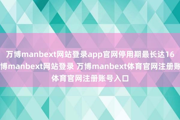 万博manbext网站登录app官网停用期最长达160天-万博manbext网站登录 万博manbext体育官网注册账号入口