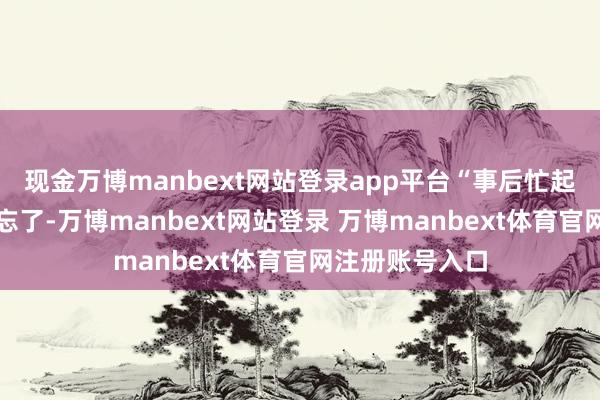 现金万博manbext网站登录app平台“事后忙起来把这事透顶忘了-万博manbext网站登录 万博manbext体育官网注册账号入口