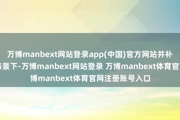 万博manbext网站登录app(中国)官方网站并补充称 “在有益布景下-万博manbext网站登录 万博manbext体育官网注册账号入口