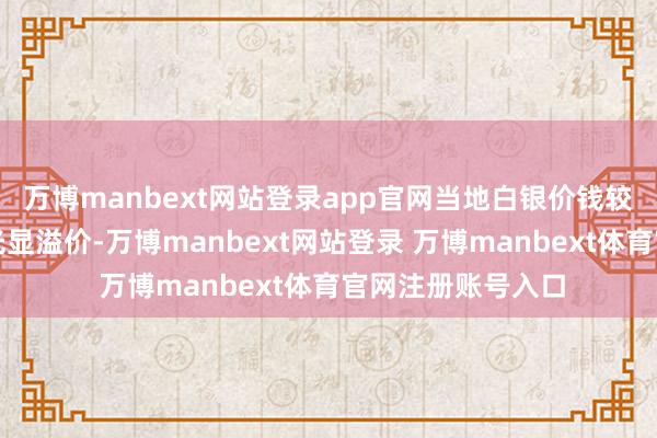 万博manbext网站登录app官网当地白银价钱较海外市集已出现光显溢价-万博manbext网站登录 万博manbext体育官网注册账号入口
