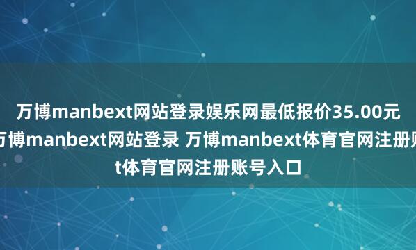 万博manbext网站登录娱乐网最低报价35.00元/公斤-万博manbext网站登录 万博manbext体育官网注册账号入口