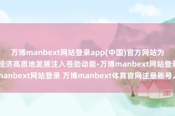 万博manbext网站登录app(中国)官方网站为栽植新质出产力、鼓动经济高质地发展注入苍劲动能-万博manbext网站登录 万博manbext体育官网注册账号入口