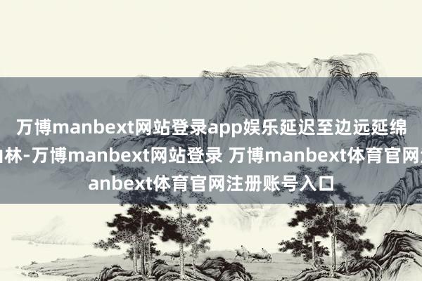 万博manbext网站登录app娱乐延迟至边远延绵无间的万峰山林-万博manbext网站登录 万博manbext体育官网注册账号入口