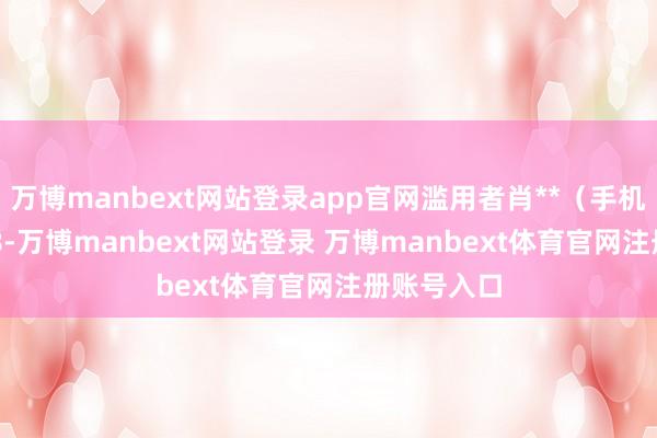 万博manbext网站登录app官网滥用者肖**（手机尾号 5318-万博manbext网站登录 万博manbext体育官网注册账号入口