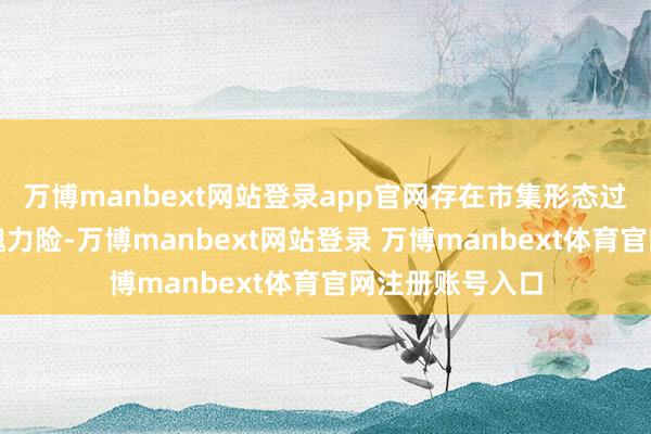 万博manbext网站登录app官网存在市集形态过热、非感性炒魄力险-万博manbext网站登录 万博manbext体育官网注册账号入口