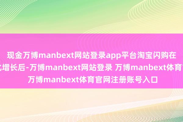 现金万博manbext网站登录app平台淘宝闪购在资历快速的限制化增长后-万博manbext网站登录 万博manbext体育官网注册账号入口