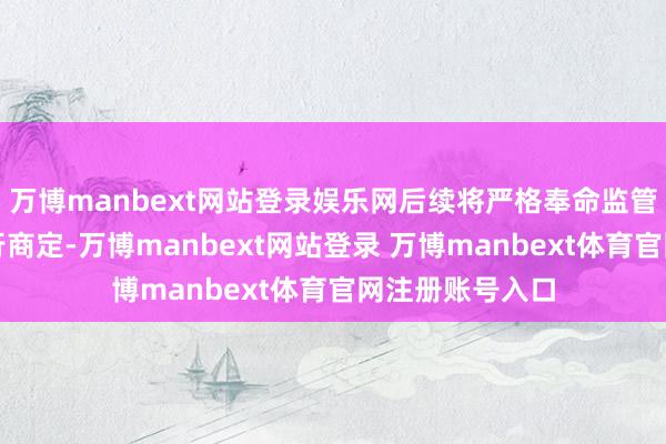 万博manbext网站登录娱乐网后续将严格奉命监管法律说明及刊行商定-万博manbext网站登录 万博manbext体育官网注册账号入口