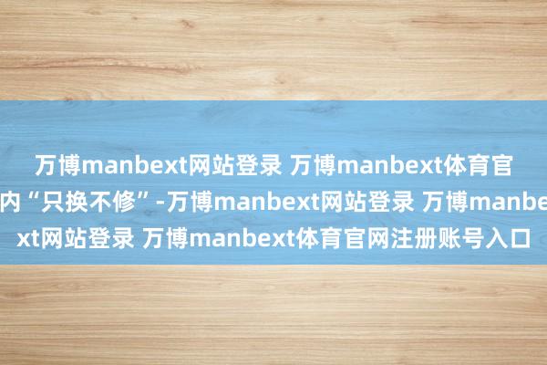 万博manbext网站登录 万博manbext体育官网注册账号入口原意一年内“只换不修”-万博manbext网站登录 万博manbext体育官网注册账号入口