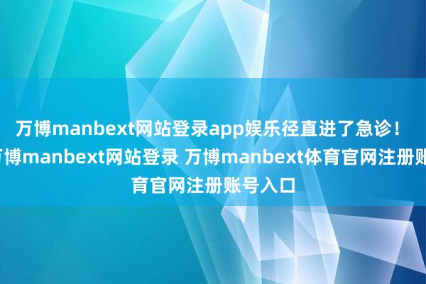 万博manbext网站登录app娱乐径直进了急诊! 她说-万博manbext网站登录 万博manbext体育官网注册账号入口