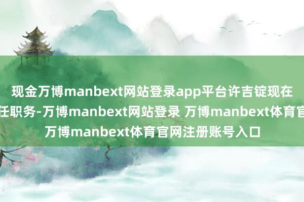 现金万博manbext网站登录app平台许吉锭现在未在上市公司担任职务-万博manbext网站登录 万博manbext体育官网注册账号入口