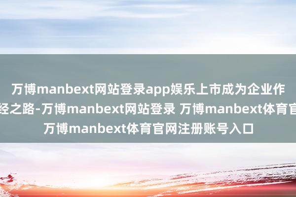 万博manbext网站登录app娱乐上市成为企业作念大作念强的必经之路-万博manbext网站登录 万博manbext体育官网注册账号入口