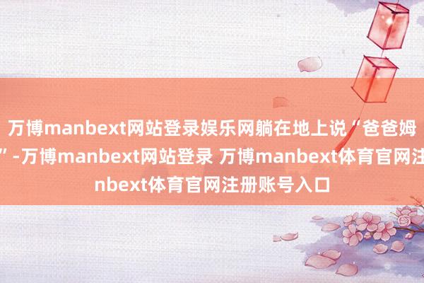 万博manbext网站登录娱乐网躺在地上说“爸爸姆妈不要我了”-万博manbext网站登录 万博manbext体育官网注册账号入口