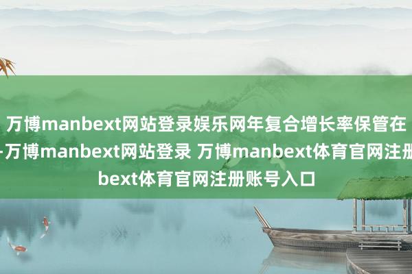 万博manbext网站登录娱乐网年复合增长率保管在15%以上-万博manbext网站登录 万博manbext体育官网注册账号入口