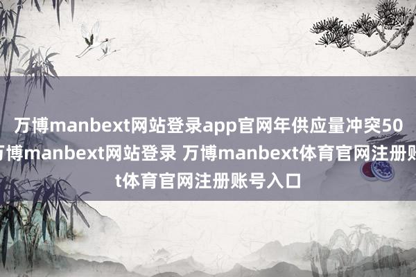 万博manbext网站登录app官网年供应量冲突5000吨-万博manbext网站登录 万博manbext体育官网注册账号入口