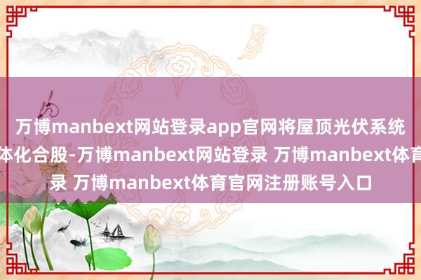 万博manbext网站登录app官网将屋顶光伏系统与建筑自己进行一体化合股-万博manbext网站登录 万博manbext体育官网注册账号入口