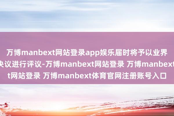 万博manbext网站登录app娱乐届时将予以业界和公众“满盈时辰”对决议进行评议-万博manbext网站登录 万博manbext体育官网注册账号入口
