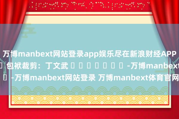万博manbext网站登录app娱乐尽在新浪财经APP 包袱裁剪:丁文武 -万博manbext网站登录 万博manbext体育官网注册账号入口